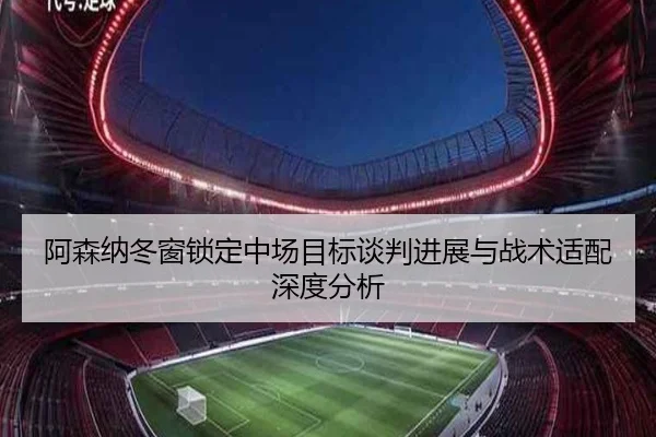 阿森纳冬窗锁定中场目标谈判进展与战术适配深度分析